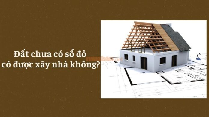 Đất chưa có sổ đỏ có được xây nhà không?